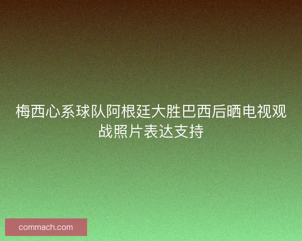 梅西心系球队阿根廷大胜巴西后晒电视观战照片表达支持