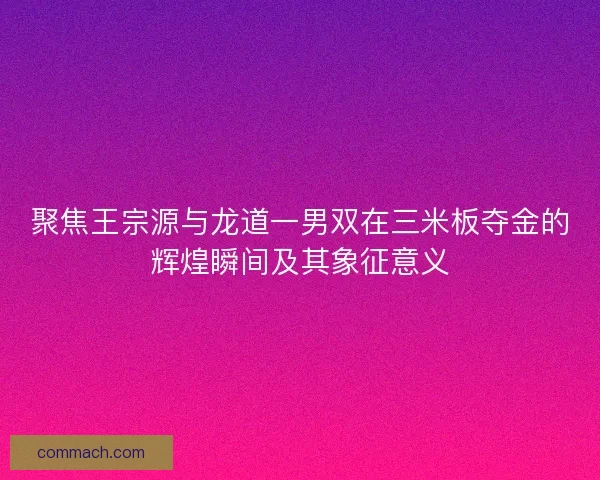 聚焦王宗源与龙道一男双在三米板夺金的辉煌瞬间及其象征意义
