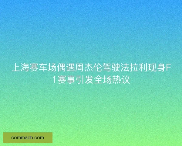 上海赛车场偶遇周杰伦驾驶法拉利现身F1赛事引发全场热议