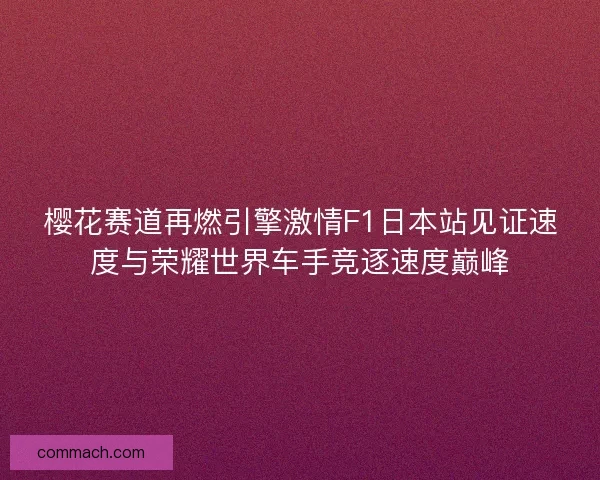 樱花赛道再燃引擎激情F1日本站见证速度与荣耀世界车手竞逐速度巅峰