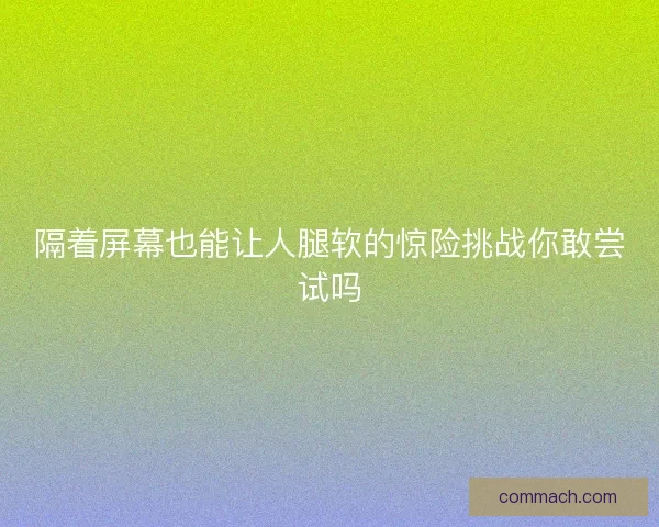 隔着屏幕也能让人腿软的惊险挑战你敢尝试吗
