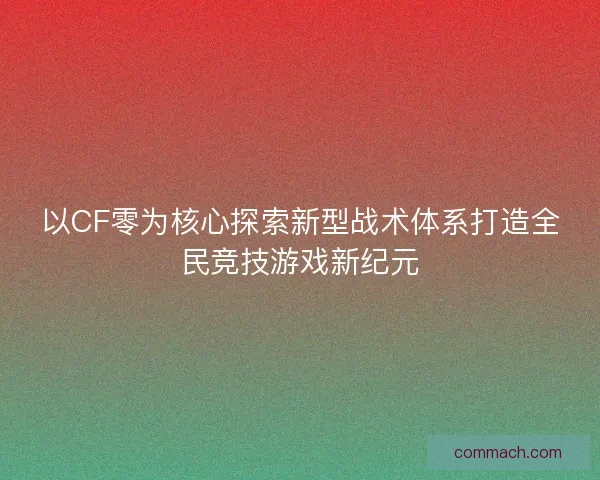 以CF零为核心探索新型战术体系打造全民竞技游戏新纪元