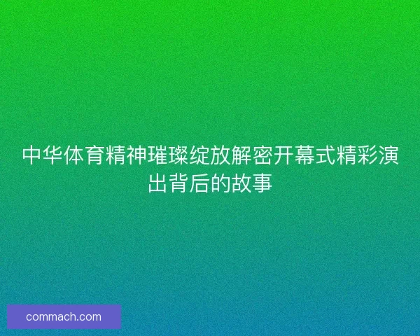 中华体育精神璀璨绽放解密开幕式精彩演出背后的故事