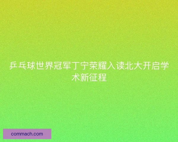乒乓球世界冠军丁宁荣耀入读北大开启学术新征程