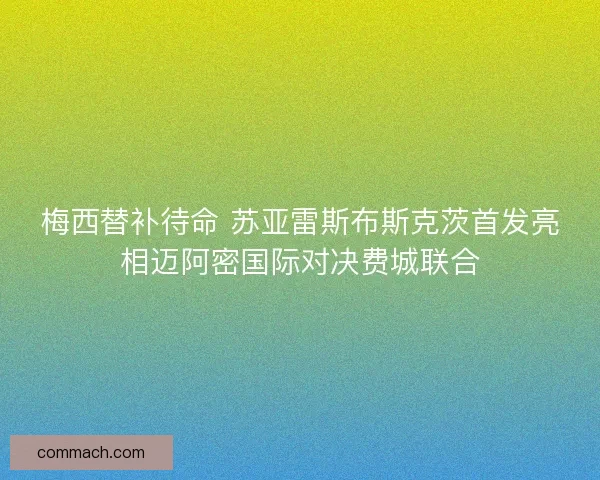 梅西替补待命 苏亚雷斯布斯克茨首发亮相迈阿密国际对决费城联合