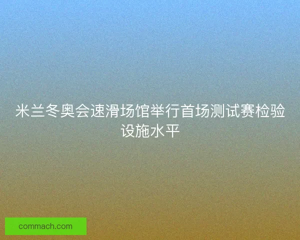 米兰冬奥会速滑场馆举行首场测试赛检验设施水平