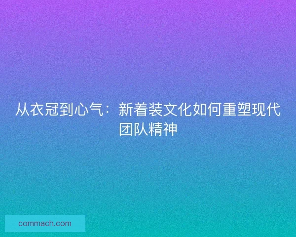 从衣冠到心气：新着装文化如何重塑现代团队精神