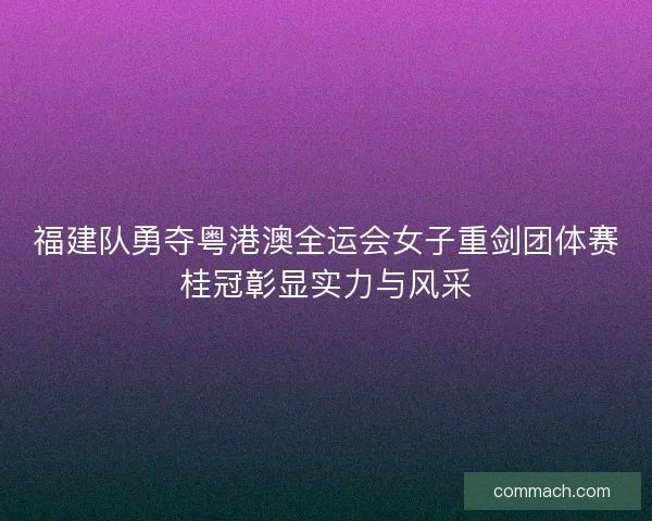 福建队勇夺粤港澳全运会女子重剑团体赛桂冠彰显实力与风采