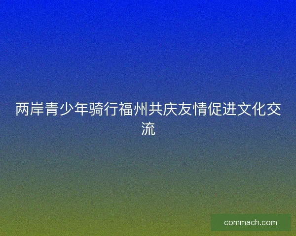 两岸青少年骑行福州共庆友情促进文化交流