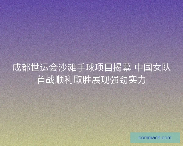 成都世运会沙滩手球项目揭幕 中国女队首战顺利取胜展现强劲实力