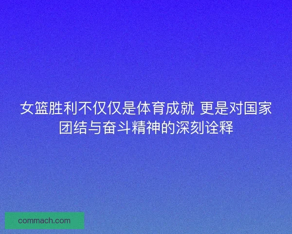 女篮胜利不仅仅是体育成就 更是对国家团结与奋斗精神的深刻诠释