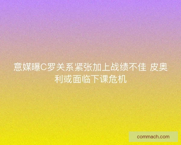 意媒曝C罗关系紧张加上战绩不佳 皮奥利或面临下课危机