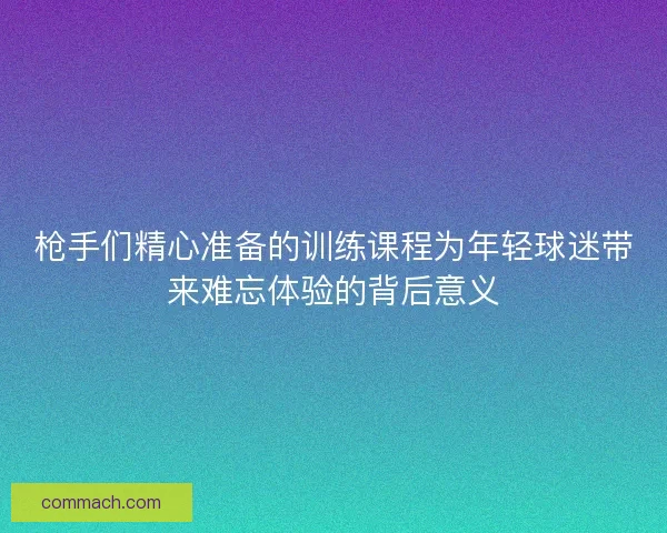 枪手们精心准备的训练课程为年轻球迷带来难忘体验的背后意义