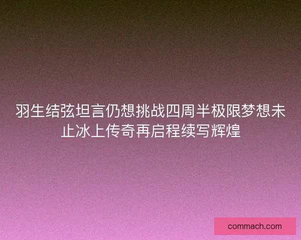 羽生结弦坦言仍想挑战四周半极限梦想未止冰上传奇再启程续写辉煌
