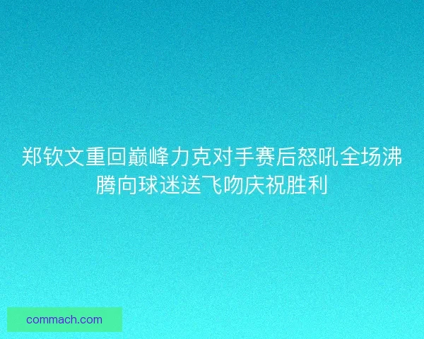郑钦文重回巅峰力克对手赛后怒吼全场沸腾向球迷送飞吻庆祝胜利