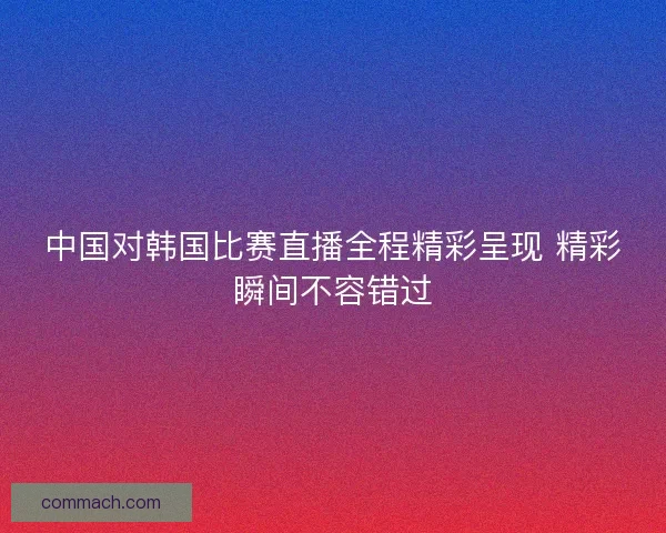 中国对韩国比赛直播全程精彩呈现 精彩瞬间不容错过