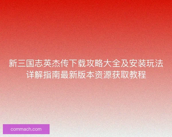 新三国志英杰传下载攻略大全及安装玩法详解指南最新版本资源获取教程 新三国志英杰传下载攻略大全及安装玩法详解指南最新版本资源获取教程