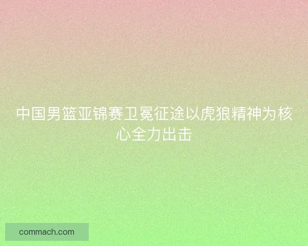 中国男篮亚锦赛卫冕征途以虎狼精神为核心全力出击