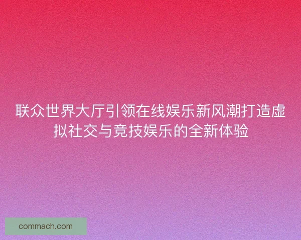 联众世界大厅引领在线娱乐新风潮打造虚拟社交与竞技娱乐的全新体验
