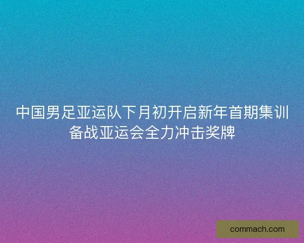 中国男足亚运队下月初开启新年首期集训备战亚运会全力冲击奖牌