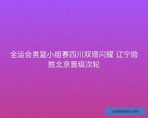 全运会男篮小组赛四川双塔闪耀 辽宁险胜北京晋级次轮 全运会男篮小组赛四川双塔闪耀 辽宁险胜北京晋级次轮