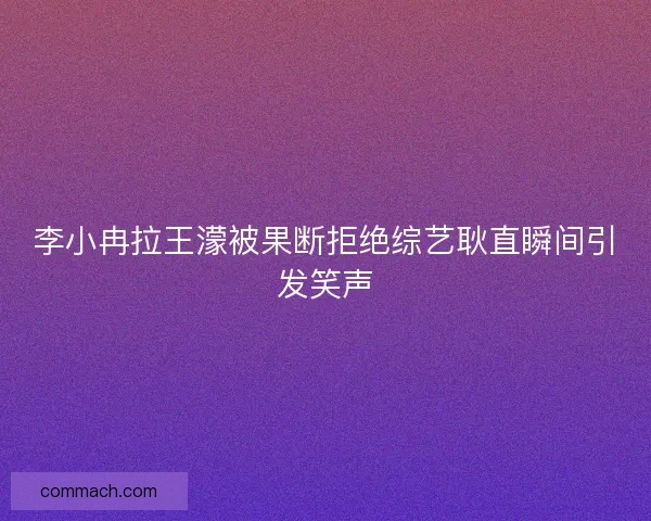 李小冉拉王濛被果断拒绝综艺耿直瞬间引发笑声