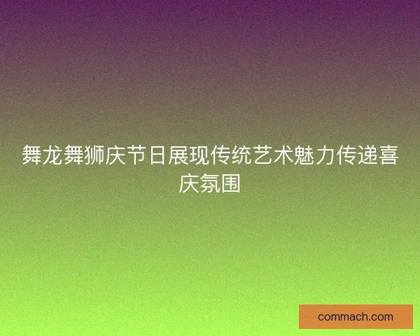 舞龙舞狮庆节日展现传统艺术魅力传递喜庆氛围