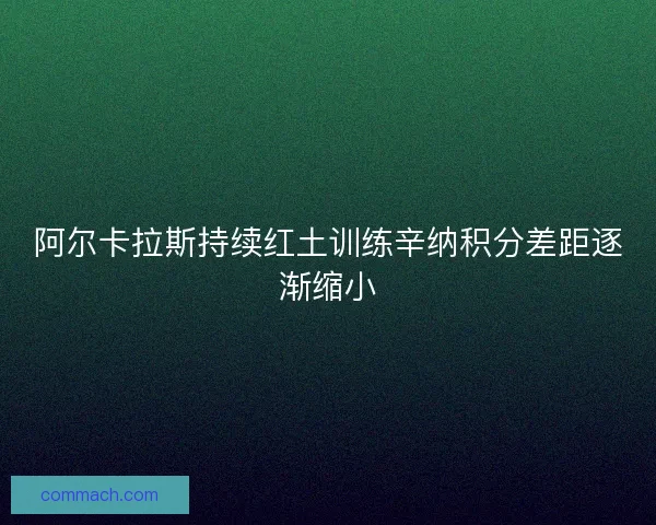 阿尔卡拉斯持续红土训练辛纳积分差距逐渐缩小