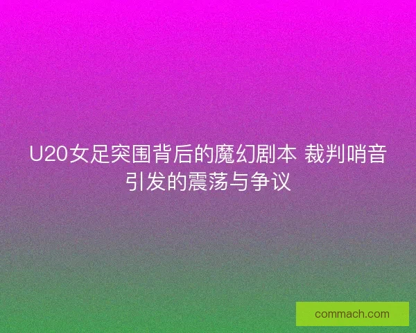 U20女足突围背后的魔幻剧本 裁判哨音引发的震荡与争议
