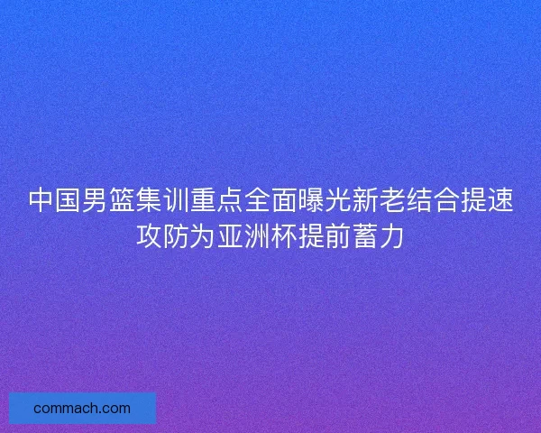 中国男篮集训重点全面曝光新老结合提速攻防为亚洲杯提前蓄力