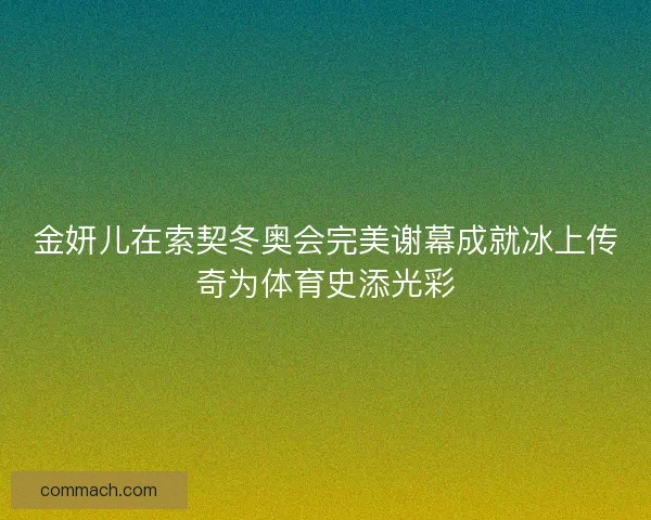 金妍儿在索契冬奥会完美谢幕成就冰上传奇为体育史添光彩