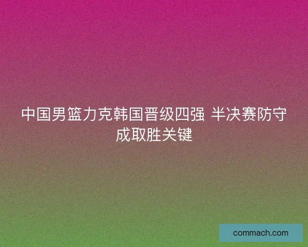 中国男篮力克韩国晋级四强 半决赛防守成取胜关键