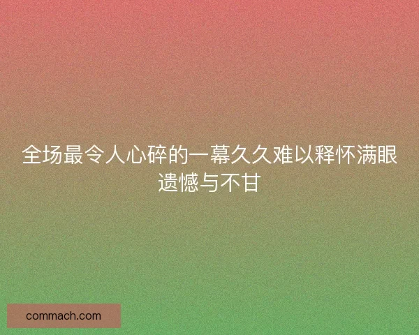 全场最令人心碎的一幕久久难以释怀满眼遗憾与不甘 全场最令人心碎的一幕久久难以释怀满眼遗憾与不甘