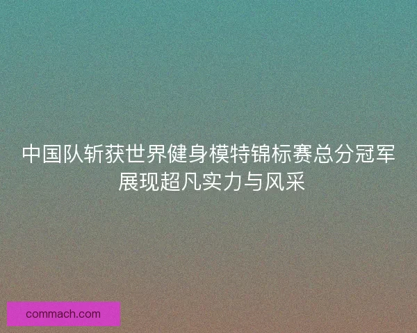 中国队斩获世界健身模特锦标赛总分冠军 展现超凡实力与风采 中国队斩获世界健身模特锦标赛总分冠军 展现超凡实力与风采
