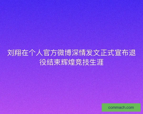 刘翔在个人官方微博深情发文正式宣布退役结束辉煌竞技生涯