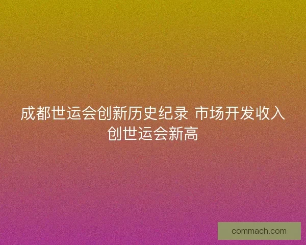 成都世运会创新历史纪录 市场开发收入创世运会新高 成都世运会创新历史纪录 市场开发收入创世运会新高